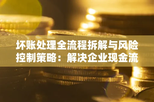 济南坏账处理全流程拆解与风险控制策略：解决企业现金流顽疾的实战指南