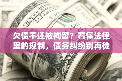 济南欠债不还被拘留？看懂法律里的规制，债务纠纷别再徒劳奔波