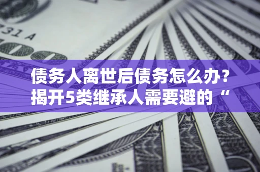 济南债务人离世后债务怎么办？揭开5类继承人需要避的“坑”