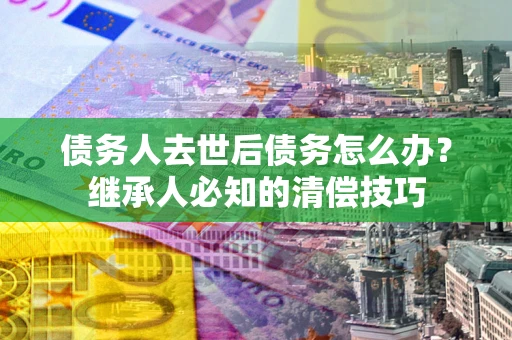 济南债务人去世后债务怎么办？继承人必知的清偿技巧