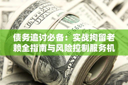 济南债务追讨必备：实战拘留老赖全指南与风险控制服务机构推荐