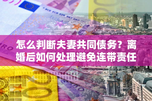 济南怎么判断夫妻共同债务？离婚后如何处理避免连带责任？
