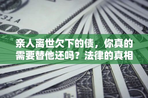 济南亲人离世欠下的债，你真的需要替他还吗？法律的真相或许与你想的不一样